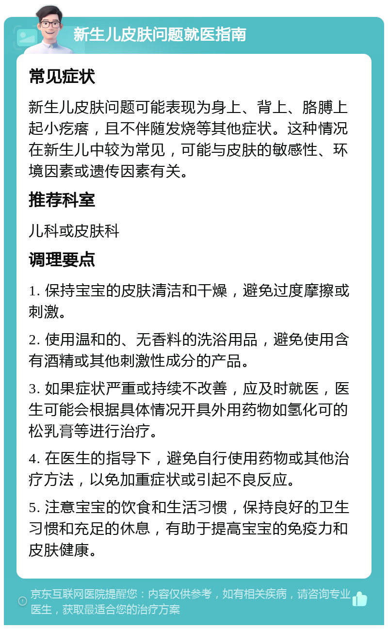 新生儿皮肤问题就医指南 常见症状 新生儿皮肤问题可能表现为身上、背上、胳膊上起小疙瘩，且不伴随发烧等其他症状。这种情况在新生儿中较为常见，可能与皮肤的敏感性、环境因素或遗传因素有关。 推荐科室 儿科或皮肤科 调理要点 1. 保持宝宝的皮肤清洁和干燥，避免过度摩擦或刺激。 2. 使用温和的、无香料的洗浴用品，避免使用含有酒精或其他刺激性成分的产品。 3. 如果症状严重或持续不改善，应及时就医，医生可能会根据具体情况开具外用药物如氢化可的松乳膏等进行治疗。 4. 在医生的指导下，避免自行使用药物或其他治疗方法，以免加重症状或引起不良反应。 5. 注意宝宝的饮食和生活习惯，保持良好的卫生习惯和充足的休息，有助于提高宝宝的免疫力和皮肤健康。