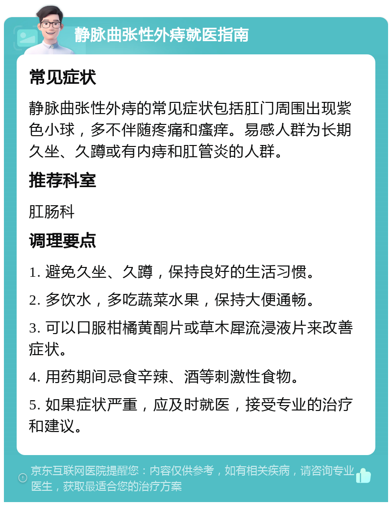 静脉曲张性外痔就医指南 常见症状 静脉曲张性外痔的常见症状包括肛门周围出现紫色小球，多不伴随疼痛和瘙痒。易感人群为长期久坐、久蹲或有内痔和肛管炎的人群。 推荐科室 肛肠科 调理要点 1. 避免久坐、久蹲，保持良好的生活习惯。 2. 多饮水，多吃蔬菜水果，保持大便通畅。 3. 可以口服柑橘黄酮片或草木犀流浸液片来改善症状。 4. 用药期间忌食辛辣、酒等刺激性食物。 5. 如果症状严重，应及时就医，接受专业的治疗和建议。