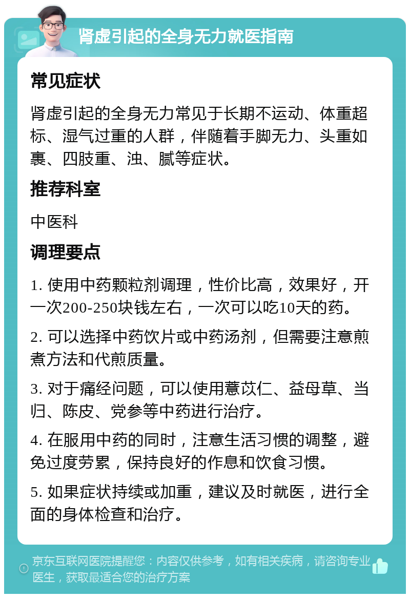 肾虚引起的全身无力就医指南 常见症状 肾虚引起的全身无力常见于长期不运动、体重超标、湿气过重的人群，伴随着手脚无力、头重如裹、四肢重、浊、腻等症状。 推荐科室 中医科 调理要点 1. 使用中药颗粒剂调理，性价比高，效果好，开一次200-250块钱左右，一次可以吃10天的药。 2. 可以选择中药饮片或中药汤剂，但需要注意煎煮方法和代煎质量。 3. 对于痛经问题，可以使用薏苡仁、益母草、当归、陈皮、党参等中药进行治疗。 4. 在服用中药的同时，注意生活习惯的调整，避免过度劳累，保持良好的作息和饮食习惯。 5. 如果症状持续或加重，建议及时就医，进行全面的身体检查和治疗。