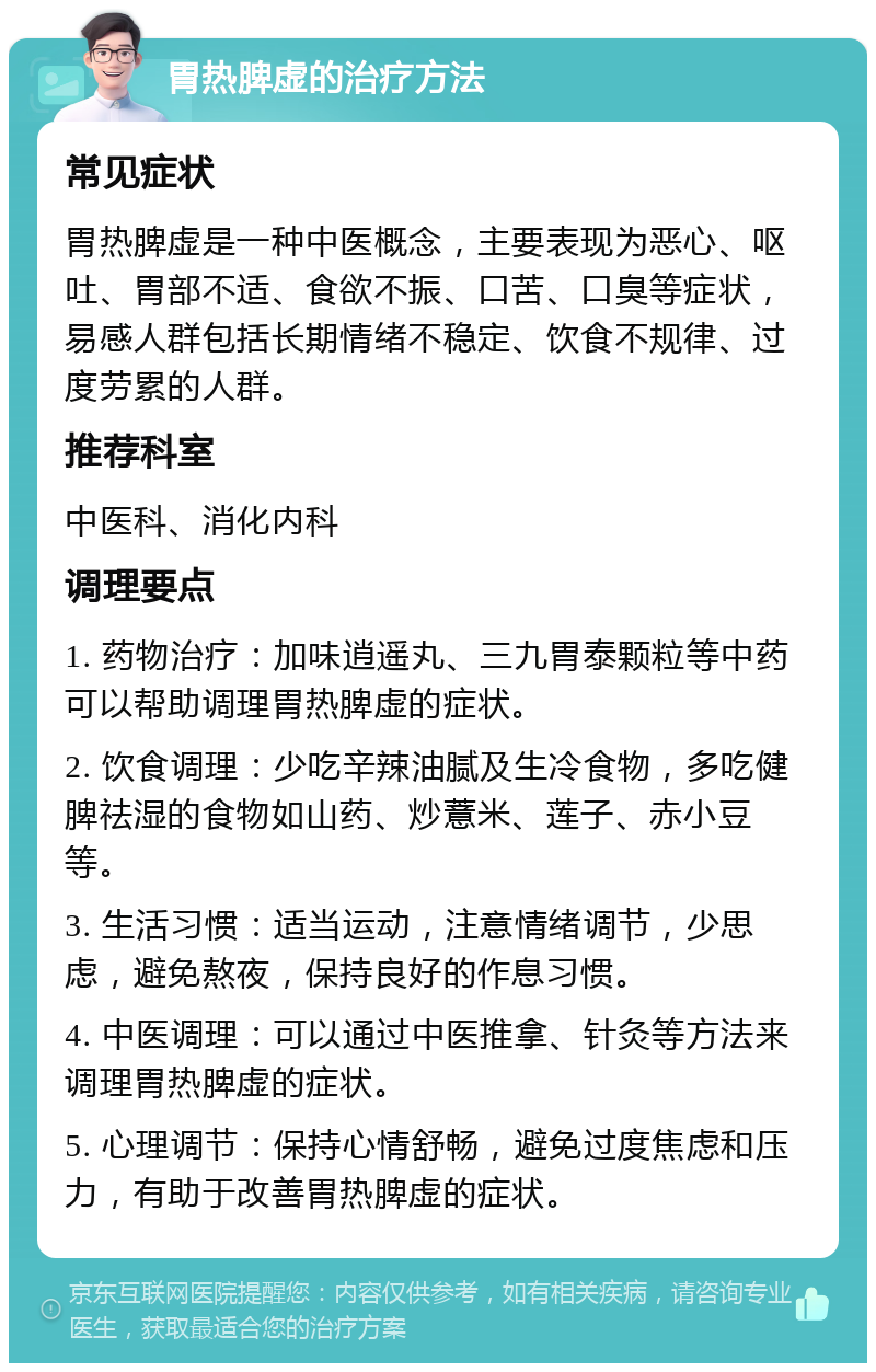 胃热脾虚的治疗方法 常见症状 胃热脾虚是一种中医概念，主要表现为恶心、呕吐、胃部不适、食欲不振、口苦、口臭等症状，易感人群包括长期情绪不稳定、饮食不规律、过度劳累的人群。 推荐科室 中医科、消化内科 调理要点 1. 药物治疗：加味逍遥丸、三九胃泰颗粒等中药可以帮助调理胃热脾虚的症状。 2. 饮食调理：少吃辛辣油腻及生冷食物，多吃健脾祛湿的食物如山药、炒薏米、莲子、赤小豆等。 3. 生活习惯：适当运动，注意情绪调节，少思虑，避免熬夜，保持良好的作息习惯。 4. 中医调理：可以通过中医推拿、针灸等方法来调理胃热脾虚的症状。 5. 心理调节：保持心情舒畅，避免过度焦虑和压力，有助于改善胃热脾虚的症状。