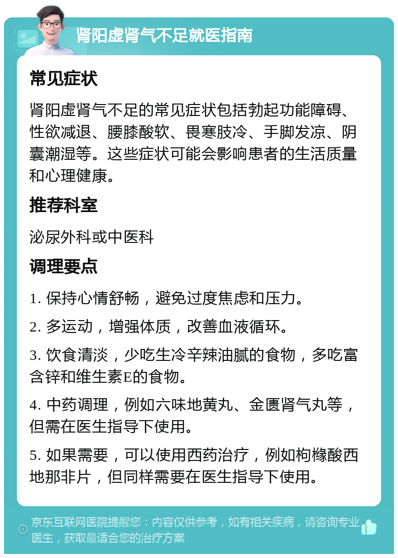 肾阳虚肾气不足就医指南 常见症状 肾阳虚肾气不足的常见症状包括勃起功能障碍、性欲减退、腰膝酸软、畏寒肢冷、手脚发凉、阴囊潮湿等。这些症状可能会影响患者的生活质量和心理健康。 推荐科室 泌尿外科或中医科 调理要点 1. 保持心情舒畅，避免过度焦虑和压力。 2. 多运动，增强体质，改善血液循环。 3. 饮食清淡，少吃生冷辛辣油腻的食物，多吃富含锌和维生素E的食物。 4. 中药调理，例如六味地黄丸、金匮肾气丸等，但需在医生指导下使用。 5. 如果需要，可以使用西药治疗，例如枸橼酸西地那非片，但同样需要在医生指导下使用。