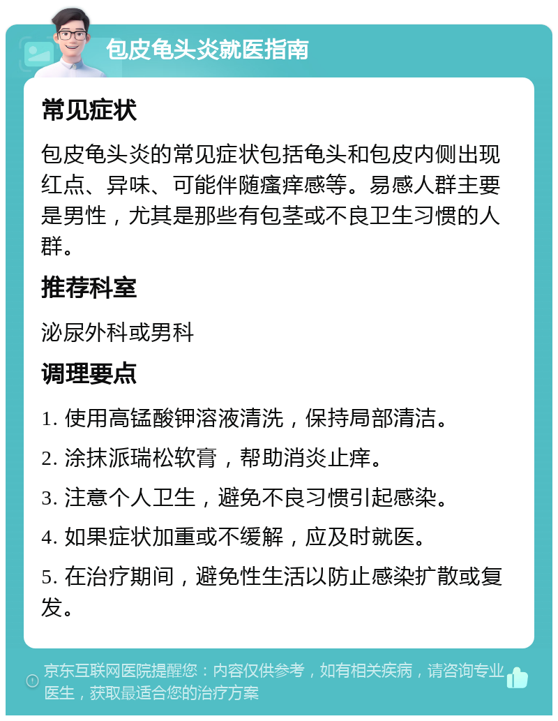 包皮龟头炎就医指南 常见症状 包皮龟头炎的常见症状包括龟头和包皮内侧出现红点、异味、可能伴随瘙痒感等。易感人群主要是男性，尤其是那些有包茎或不良卫生习惯的人群。 推荐科室 泌尿外科或男科 调理要点 1. 使用高锰酸钾溶液清洗，保持局部清洁。 2. 涂抹派瑞松软膏，帮助消炎止痒。 3. 注意个人卫生，避免不良习惯引起感染。 4. 如果症状加重或不缓解，应及时就医。 5. 在治疗期间，避免性生活以防止感染扩散或复发。