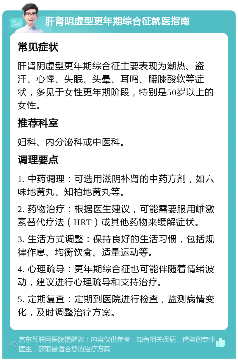 肝肾阴虚型更年期综合征就医指南 常见症状 肝肾阴虚型更年期综合征主要表现为潮热、盗汗、心悸、失眠、头晕、耳鸣、腰膝酸软等症状，多见于女性更年期阶段，特别是50岁以上的女性。 推荐科室 妇科、内分泌科或中医科。 调理要点 1. 中药调理：可选用滋阴补肾的中药方剂，如六味地黄丸、知柏地黄丸等。 2. 药物治疗：根据医生建议，可能需要服用雌激素替代疗法（HRT）或其他药物来缓解症状。 3. 生活方式调整：保持良好的生活习惯，包括规律作息、均衡饮食、适量运动等。 4. 心理疏导：更年期综合征也可能伴随着情绪波动，建议进行心理疏导和支持治疗。 5. 定期复查：定期到医院进行检查，监测病情变化，及时调整治疗方案。