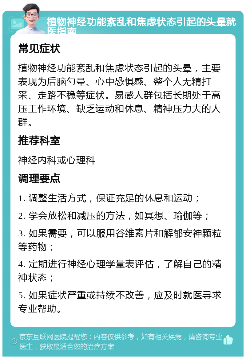 植物神经功能紊乱和焦虑状态引起的头晕就医指南 常见症状 植物神经功能紊乱和焦虑状态引起的头晕，主要表现为后脑勺晕、心中恐惧感、整个人无精打采、走路不稳等症状。易感人群包括长期处于高压工作环境、缺乏运动和休息、精神压力大的人群。 推荐科室 神经内科或心理科 调理要点 1. 调整生活方式，保证充足的休息和运动； 2. 学会放松和减压的方法，如冥想、瑜伽等； 3. 如果需要，可以服用谷维素片和解郁安神颗粒等药物； 4. 定期进行神经心理学量表评估，了解自己的精神状态； 5. 如果症状严重或持续不改善，应及时就医寻求专业帮助。