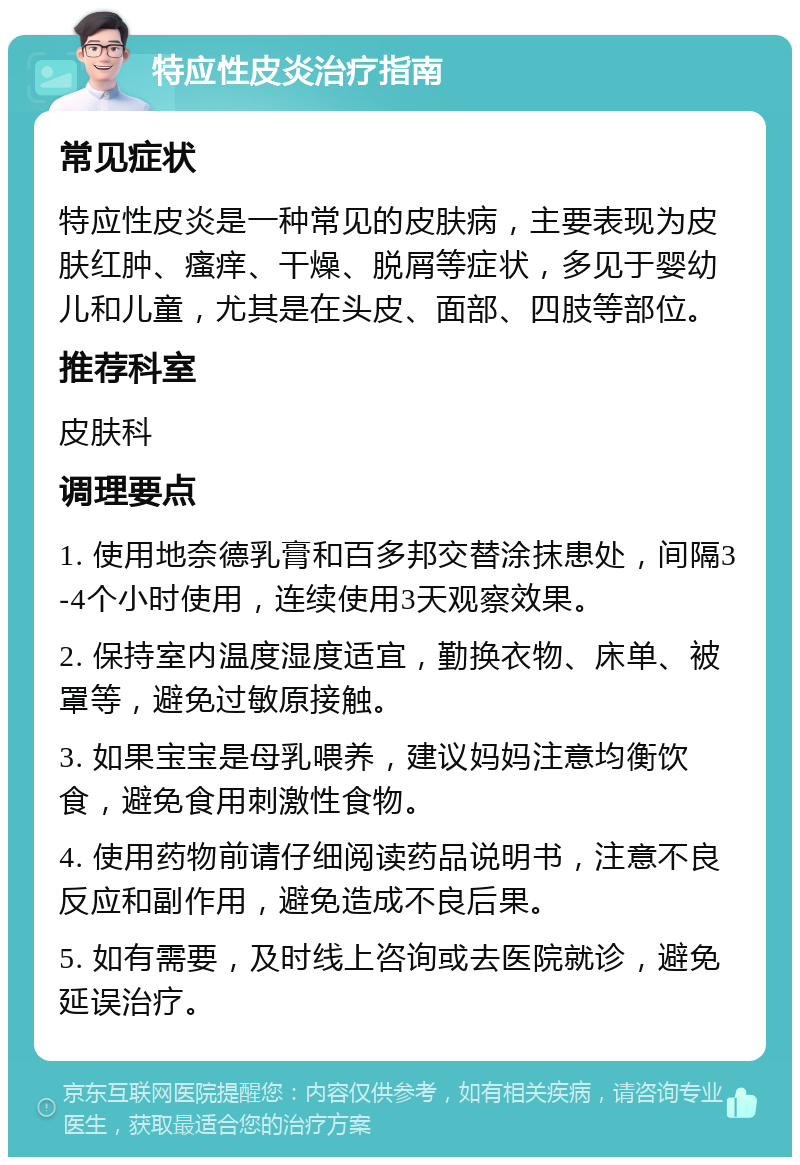 特应性皮炎治疗指南 常见症状 特应性皮炎是一种常见的皮肤病，主要表现为皮肤红肿、瘙痒、干燥、脱屑等症状，多见于婴幼儿和儿童，尤其是在头皮、面部、四肢等部位。 推荐科室 皮肤科 调理要点 1. 使用地奈德乳膏和百多邦交替涂抹患处，间隔3-4个小时使用，连续使用3天观察效果。 2. 保持室内温度湿度适宜，勤换衣物、床单、被罩等，避免过敏原接触。 3. 如果宝宝是母乳喂养，建议妈妈注意均衡饮食，避免食用刺激性食物。 4. 使用药物前请仔细阅读药品说明书，注意不良反应和副作用，避免造成不良后果。 5. 如有需要，及时线上咨询或去医院就诊，避免延误治疗。