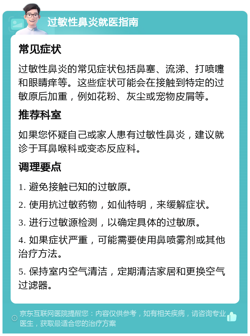 过敏性鼻炎就医指南 常见症状 过敏性鼻炎的常见症状包括鼻塞、流涕、打喷嚏和眼睛痒等。这些症状可能会在接触到特定的过敏原后加重，例如花粉、灰尘或宠物皮屑等。 推荐科室 如果您怀疑自己或家人患有过敏性鼻炎，建议就诊于耳鼻喉科或变态反应科。 调理要点 1. 避免接触已知的过敏原。 2. 使用抗过敏药物，如仙特明，来缓解症状。 3. 进行过敏源检测，以确定具体的过敏原。 4. 如果症状严重，可能需要使用鼻喷雾剂或其他治疗方法。 5. 保持室内空气清洁，定期清洁家居和更换空气过滤器。