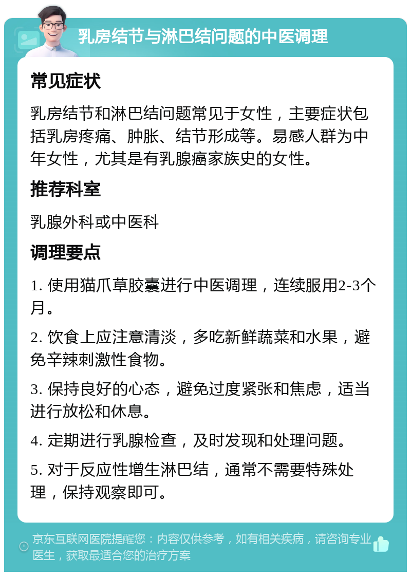 乳房结节与淋巴结问题的中医调理 常见症状 乳房结节和淋巴结问题常见于女性，主要症状包括乳房疼痛、肿胀、结节形成等。易感人群为中年女性，尤其是有乳腺癌家族史的女性。 推荐科室 乳腺外科或中医科 调理要点 1. 使用猫爪草胶囊进行中医调理，连续服用2-3个月。 2. 饮食上应注意清淡，多吃新鲜蔬菜和水果，避免辛辣刺激性食物。 3. 保持良好的心态，避免过度紧张和焦虑，适当进行放松和休息。 4. 定期进行乳腺检查，及时发现和处理问题。 5. 对于反应性增生淋巴结，通常不需要特殊处理，保持观察即可。