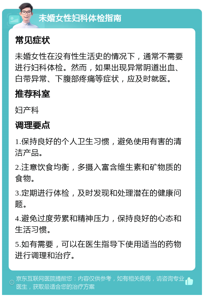 未婚女性妇科体检指南 常见症状 未婚女性在没有性生活史的情况下，通常不需要进行妇科体检。然而，如果出现异常阴道出血、白带异常、下腹部疼痛等症状，应及时就医。 推荐科室 妇产科 调理要点 1.保持良好的个人卫生习惯，避免使用有害的清洁产品。 2.注意饮食均衡，多摄入富含维生素和矿物质的食物。 3.定期进行体检，及时发现和处理潜在的健康问题。 4.避免过度劳累和精神压力，保持良好的心态和生活习惯。 5.如有需要，可以在医生指导下使用适当的药物进行调理和治疗。