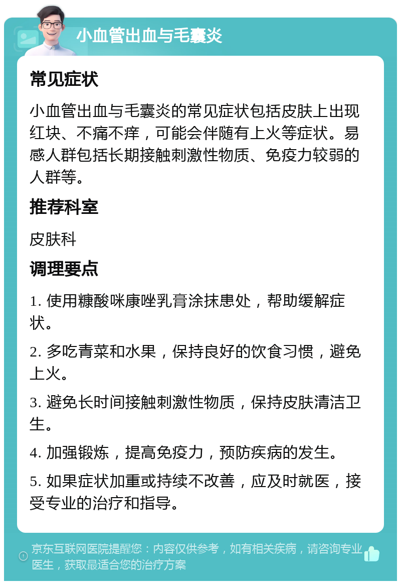 小血管出血与毛囊炎 常见症状 小血管出血与毛囊炎的常见症状包括皮肤上出现红块、不痛不痒，可能会伴随有上火等症状。易感人群包括长期接触刺激性物质、免疫力较弱的人群等。 推荐科室 皮肤科 调理要点 1. 使用糠酸咪康唑乳膏涂抹患处，帮助缓解症状。 2. 多吃青菜和水果，保持良好的饮食习惯，避免上火。 3. 避免长时间接触刺激性物质，保持皮肤清洁卫生。 4. 加强锻炼，提高免疫力，预防疾病的发生。 5. 如果症状加重或持续不改善，应及时就医，接受专业的治疗和指导。