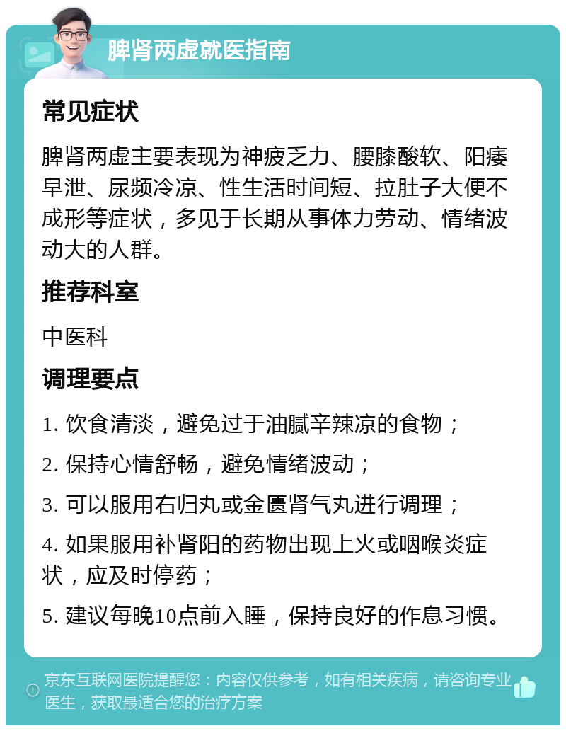 脾肾两虚就医指南 常见症状 脾肾两虚主要表现为神疲乏力、腰膝酸软、阳痿早泄、尿频冷凉、性生活时间短、拉肚子大便不成形等症状，多见于长期从事体力劳动、情绪波动大的人群。 推荐科室 中医科 调理要点 1. 饮食清淡，避免过于油腻辛辣凉的食物； 2. 保持心情舒畅，避免情绪波动； 3. 可以服用右归丸或金匮肾气丸进行调理； 4. 如果服用补肾阳的药物出现上火或咽喉炎症状，应及时停药； 5. 建议每晚10点前入睡，保持良好的作息习惯。