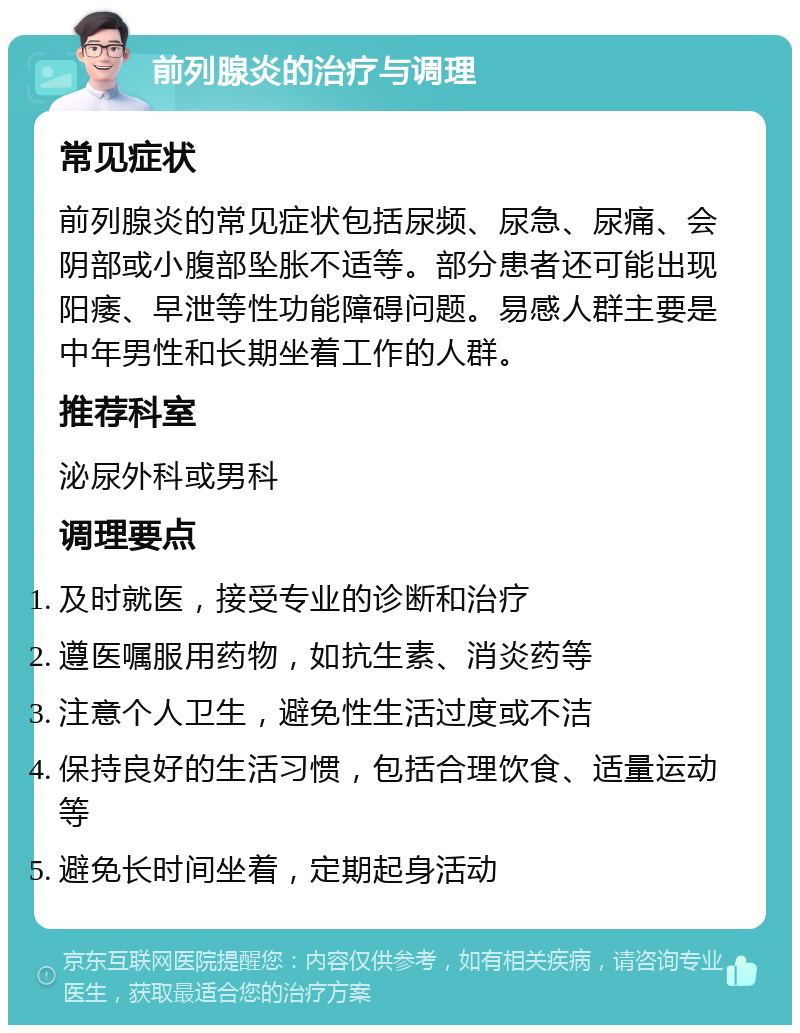 前列腺炎的治疗与调理 常见症状 前列腺炎的常见症状包括尿频、尿急、尿痛、会阴部或小腹部坠胀不适等。部分患者还可能出现阳痿、早泄等性功能障碍问题。易感人群主要是中年男性和长期坐着工作的人群。 推荐科室 泌尿外科或男科 调理要点 及时就医，接受专业的诊断和治疗 遵医嘱服用药物，如抗生素、消炎药等 注意个人卫生，避免性生活过度或不洁 保持良好的生活习惯，包括合理饮食、适量运动等 避免长时间坐着，定期起身活动