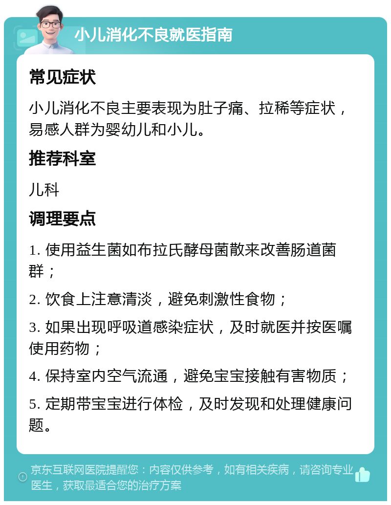 小儿消化不良就医指南 常见症状 小儿消化不良主要表现为肚子痛、拉稀等症状，易感人群为婴幼儿和小儿。 推荐科室 儿科 调理要点 1. 使用益生菌如布拉氏酵母菌散来改善肠道菌群； 2. 饮食上注意清淡，避免刺激性食物； 3. 如果出现呼吸道感染症状，及时就医并按医嘱使用药物； 4. 保持室内空气流通，避免宝宝接触有害物质； 5. 定期带宝宝进行体检，及时发现和处理健康问题。