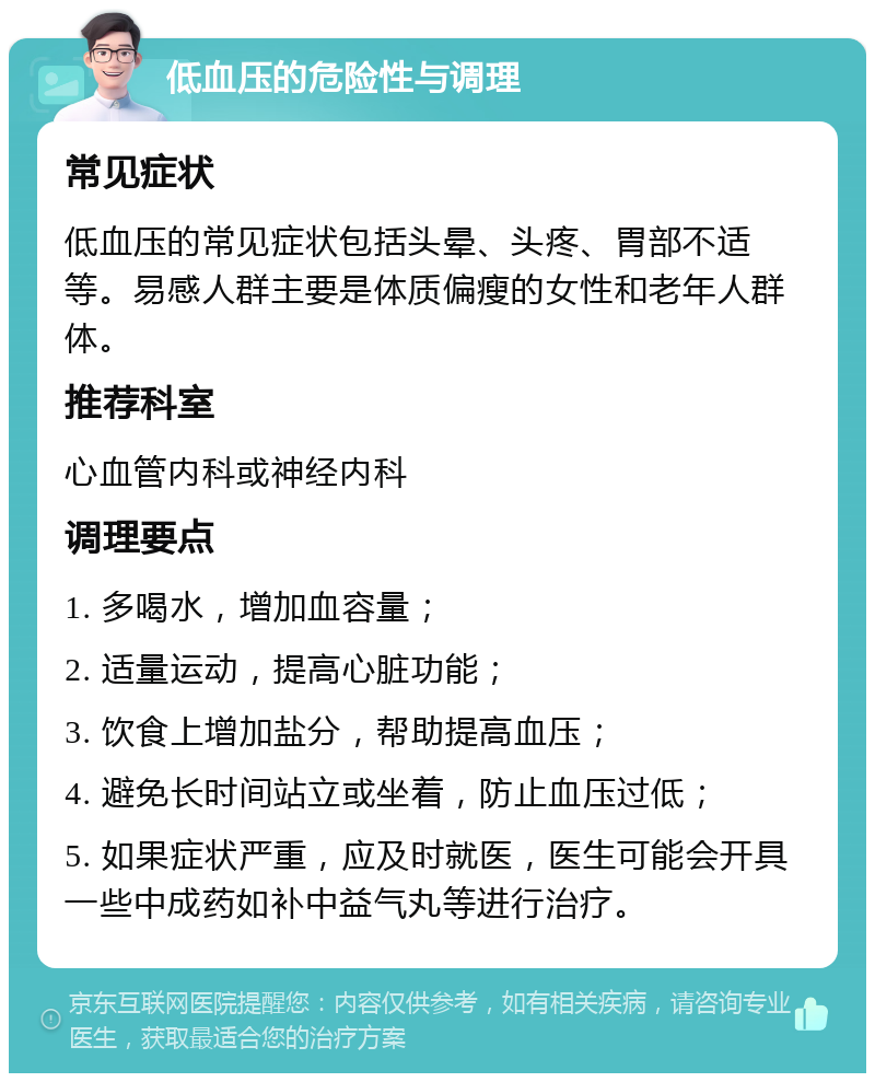 低血压的危险性与调理 常见症状 低血压的常见症状包括头晕、头疼、胃部不适等。易感人群主要是体质偏瘦的女性和老年人群体。 推荐科室 心血管内科或神经内科 调理要点 1. 多喝水，增加血容量； 2. 适量运动，提高心脏功能； 3. 饮食上增加盐分，帮助提高血压； 4. 避免长时间站立或坐着，防止血压过低； 5. 如果症状严重，应及时就医，医生可能会开具一些中成药如补中益气丸等进行治疗。