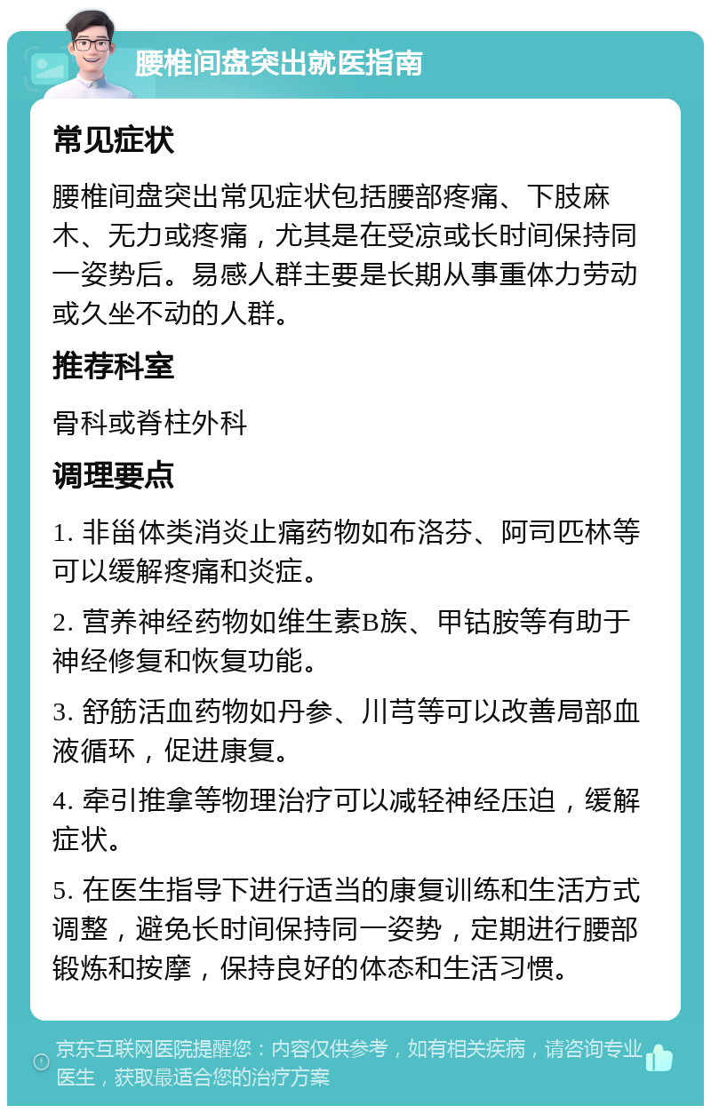 腰椎间盘突出就医指南 常见症状 腰椎间盘突出常见症状包括腰部疼痛、下肢麻木、无力或疼痛，尤其是在受凉或长时间保持同一姿势后。易感人群主要是长期从事重体力劳动或久坐不动的人群。 推荐科室 骨科或脊柱外科 调理要点 1. 非甾体类消炎止痛药物如布洛芬、阿司匹林等可以缓解疼痛和炎症。 2. 营养神经药物如维生素B族、甲钴胺等有助于神经修复和恢复功能。 3. 舒筋活血药物如丹参、川芎等可以改善局部血液循环，促进康复。 4. 牵引推拿等物理治疗可以减轻神经压迫，缓解症状。 5. 在医生指导下进行适当的康复训练和生活方式调整，避免长时间保持同一姿势，定期进行腰部锻炼和按摩，保持良好的体态和生活习惯。