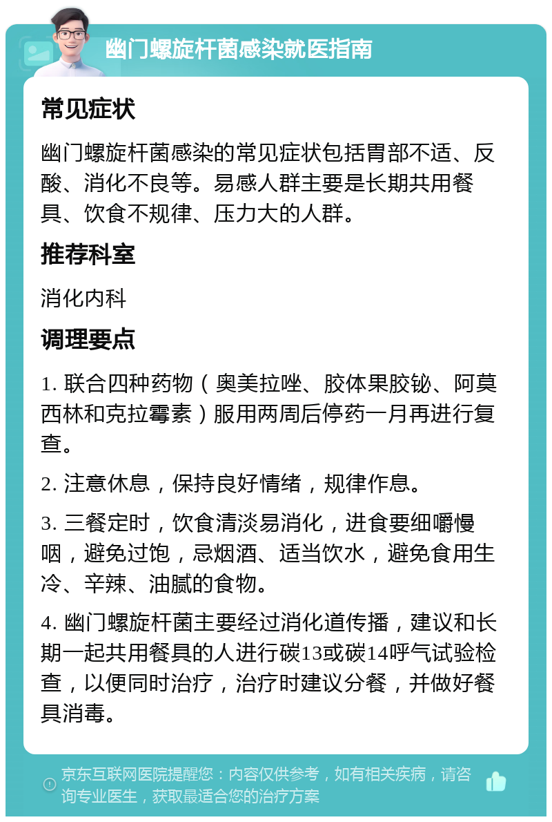 幽门螺旋杆菌感染就医指南 常见症状 幽门螺旋杆菌感染的常见症状包括胃部不适、反酸、消化不良等。易感人群主要是长期共用餐具、饮食不规律、压力大的人群。 推荐科室 消化内科 调理要点 1. 联合四种药物（奥美拉唑、胶体果胶铋、阿莫西林和克拉霉素）服用两周后停药一月再进行复查。 2. 注意休息，保持良好情绪，规律作息。 3. 三餐定时，饮食清淡易消化，进食要细嚼慢咽，避免过饱，忌烟酒、适当饮水，避免食用生冷、辛辣、油腻的食物。 4. 幽门螺旋杆菌主要经过消化道传播，建议和长期一起共用餐具的人进行碳13或碳14呼气试验检查，以便同时治疗，治疗时建议分餐，并做好餐具消毒。