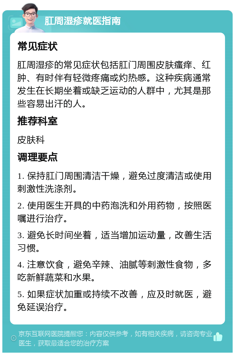 肛周湿疹就医指南 常见症状 肛周湿疹的常见症状包括肛门周围皮肤瘙痒、红肿、有时伴有轻微疼痛或灼热感。这种疾病通常发生在长期坐着或缺乏运动的人群中，尤其是那些容易出汗的人。 推荐科室 皮肤科 调理要点 1. 保持肛门周围清洁干燥，避免过度清洁或使用刺激性洗涤剂。 2. 使用医生开具的中药泡洗和外用药物，按照医嘱进行治疗。 3. 避免长时间坐着，适当增加运动量，改善生活习惯。 4. 注意饮食，避免辛辣、油腻等刺激性食物，多吃新鲜蔬菜和水果。 5. 如果症状加重或持续不改善，应及时就医，避免延误治疗。