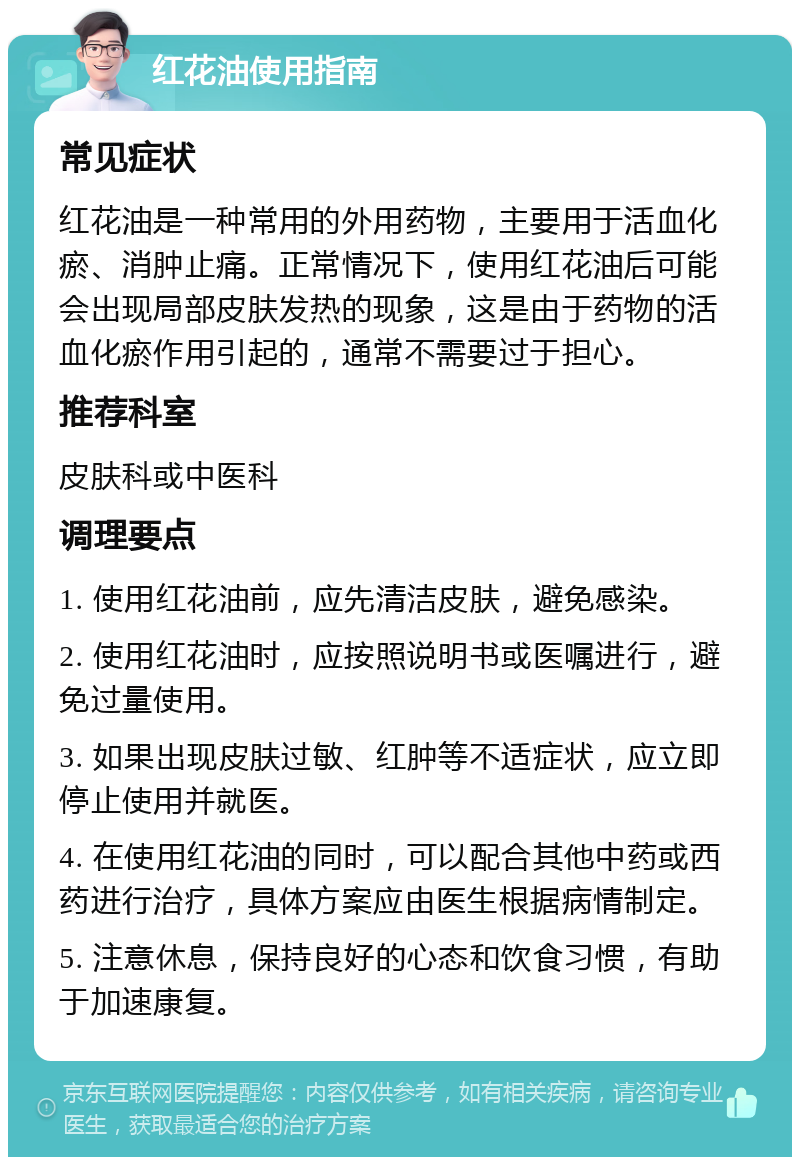 红花油使用指南 常见症状 红花油是一种常用的外用药物，主要用于活血化瘀、消肿止痛。正常情况下，使用红花油后可能会出现局部皮肤发热的现象，这是由于药物的活血化瘀作用引起的，通常不需要过于担心。 推荐科室 皮肤科或中医科 调理要点 1. 使用红花油前，应先清洁皮肤，避免感染。 2. 使用红花油时，应按照说明书或医嘱进行，避免过量使用。 3. 如果出现皮肤过敏、红肿等不适症状，应立即停止使用并就医。 4. 在使用红花油的同时，可以配合其他中药或西药进行治疗，具体方案应由医生根据病情制定。 5. 注意休息，保持良好的心态和饮食习惯，有助于加速康复。