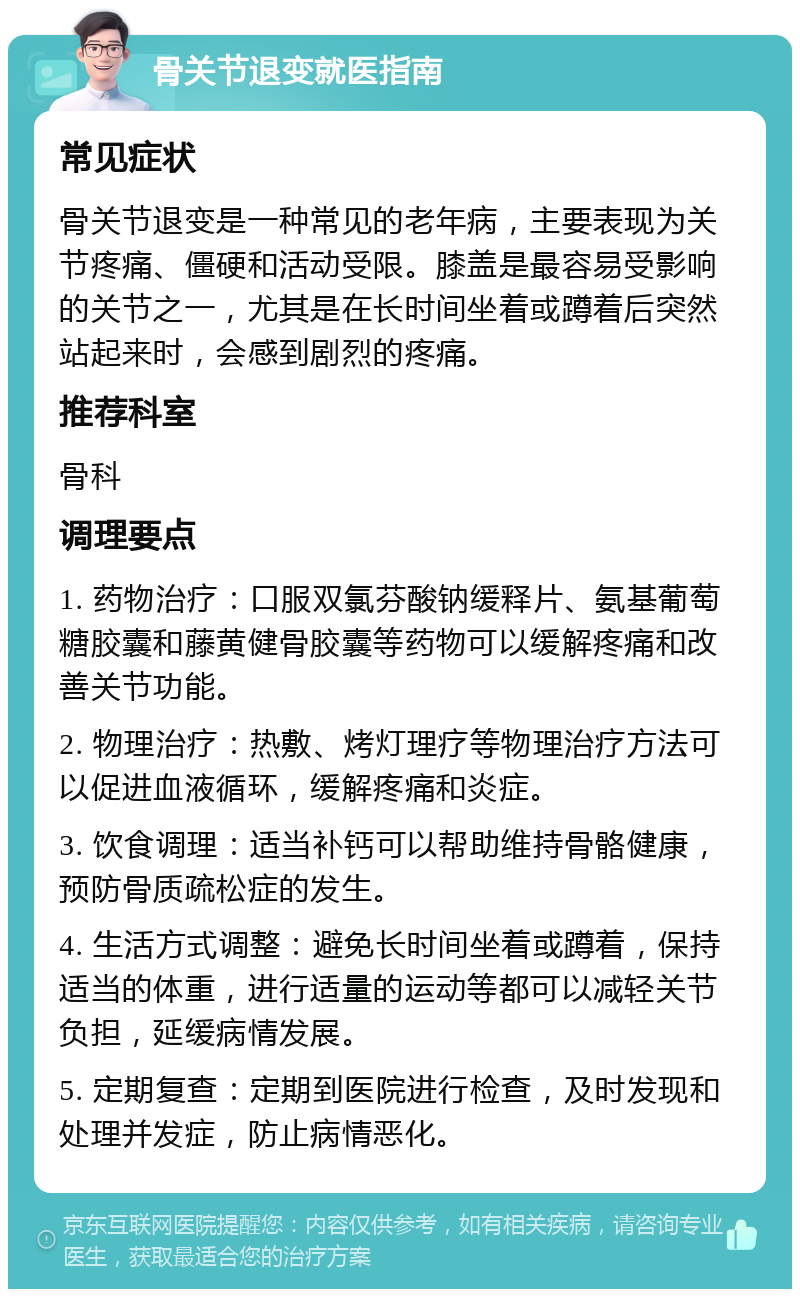 骨关节退变就医指南 常见症状 骨关节退变是一种常见的老年病，主要表现为关节疼痛、僵硬和活动受限。膝盖是最容易受影响的关节之一，尤其是在长时间坐着或蹲着后突然站起来时，会感到剧烈的疼痛。 推荐科室 骨科 调理要点 1. 药物治疗：口服双氯芬酸钠缓释片、氨基葡萄糖胶囊和藤黄健骨胶囊等药物可以缓解疼痛和改善关节功能。 2. 物理治疗：热敷、烤灯理疗等物理治疗方法可以促进血液循环，缓解疼痛和炎症。 3. 饮食调理：适当补钙可以帮助维持骨骼健康，预防骨质疏松症的发生。 4. 生活方式调整：避免长时间坐着或蹲着，保持适当的体重，进行适量的运动等都可以减轻关节负担，延缓病情发展。 5. 定期复查：定期到医院进行检查，及时发现和处理并发症，防止病情恶化。