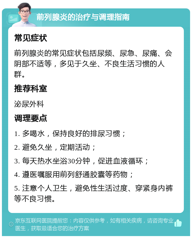 前列腺炎的治疗与调理指南 常见症状 前列腺炎的常见症状包括尿频、尿急、尿痛、会阴部不适等，多见于久坐、不良生活习惯的人群。 推荐科室 泌尿外科 调理要点 1. 多喝水，保持良好的排尿习惯； 2. 避免久坐，定期活动； 3. 每天热水坐浴30分钟，促进血液循环； 4. 遵医嘱服用前列舒通胶囊等药物； 5. 注意个人卫生，避免性生活过度、穿紧身内裤等不良习惯。