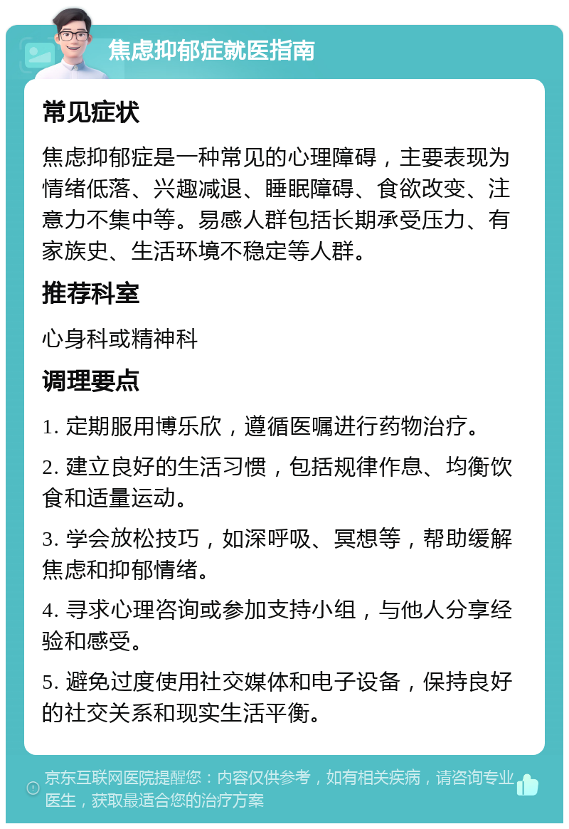 焦虑抑郁症就医指南 常见症状 焦虑抑郁症是一种常见的心理障碍，主要表现为情绪低落、兴趣减退、睡眠障碍、食欲改变、注意力不集中等。易感人群包括长期承受压力、有家族史、生活环境不稳定等人群。 推荐科室 心身科或精神科 调理要点 1. 定期服用博乐欣，遵循医嘱进行药物治疗。 2. 建立良好的生活习惯，包括规律作息、均衡饮食和适量运动。 3. 学会放松技巧，如深呼吸、冥想等，帮助缓解焦虑和抑郁情绪。 4. 寻求心理咨询或参加支持小组，与他人分享经验和感受。 5. 避免过度使用社交媒体和电子设备，保持良好的社交关系和现实生活平衡。