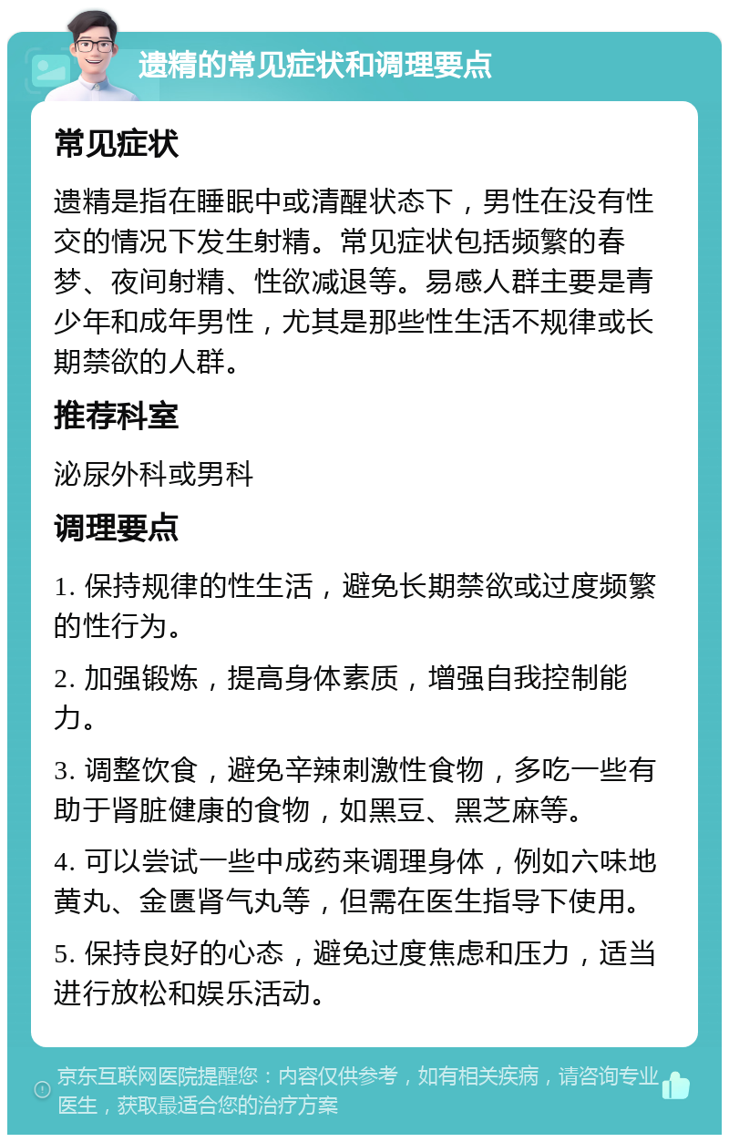 遗精的常见症状和调理要点 常见症状 遗精是指在睡眠中或清醒状态下，男性在没有性交的情况下发生射精。常见症状包括频繁的春梦、夜间射精、性欲减退等。易感人群主要是青少年和成年男性，尤其是那些性生活不规律或长期禁欲的人群。 推荐科室 泌尿外科或男科 调理要点 1. 保持规律的性生活，避免长期禁欲或过度频繁的性行为。 2. 加强锻炼，提高身体素质，增强自我控制能力。 3. 调整饮食，避免辛辣刺激性食物，多吃一些有助于肾脏健康的食物，如黑豆、黑芝麻等。 4. 可以尝试一些中成药来调理身体，例如六味地黄丸、金匮肾气丸等，但需在医生指导下使用。 5. 保持良好的心态，避免过度焦虑和压力，适当进行放松和娱乐活动。