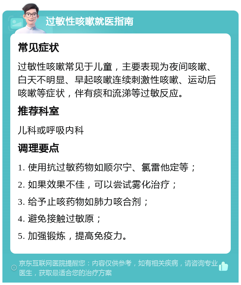 过敏性咳嗽就医指南 常见症状 过敏性咳嗽常见于儿童，主要表现为夜间咳嗽、白天不明显、早起咳嗽连续刺激性咳嗽、运动后咳嗽等症状，伴有痰和流涕等过敏反应。 推荐科室 儿科或呼吸内科 调理要点 1. 使用抗过敏药物如顺尔宁、氯雷他定等； 2. 如果效果不佳，可以尝试雾化治疗； 3. 给予止咳药物如肺力咳合剂； 4. 避免接触过敏原； 5. 加强锻炼，提高免疫力。