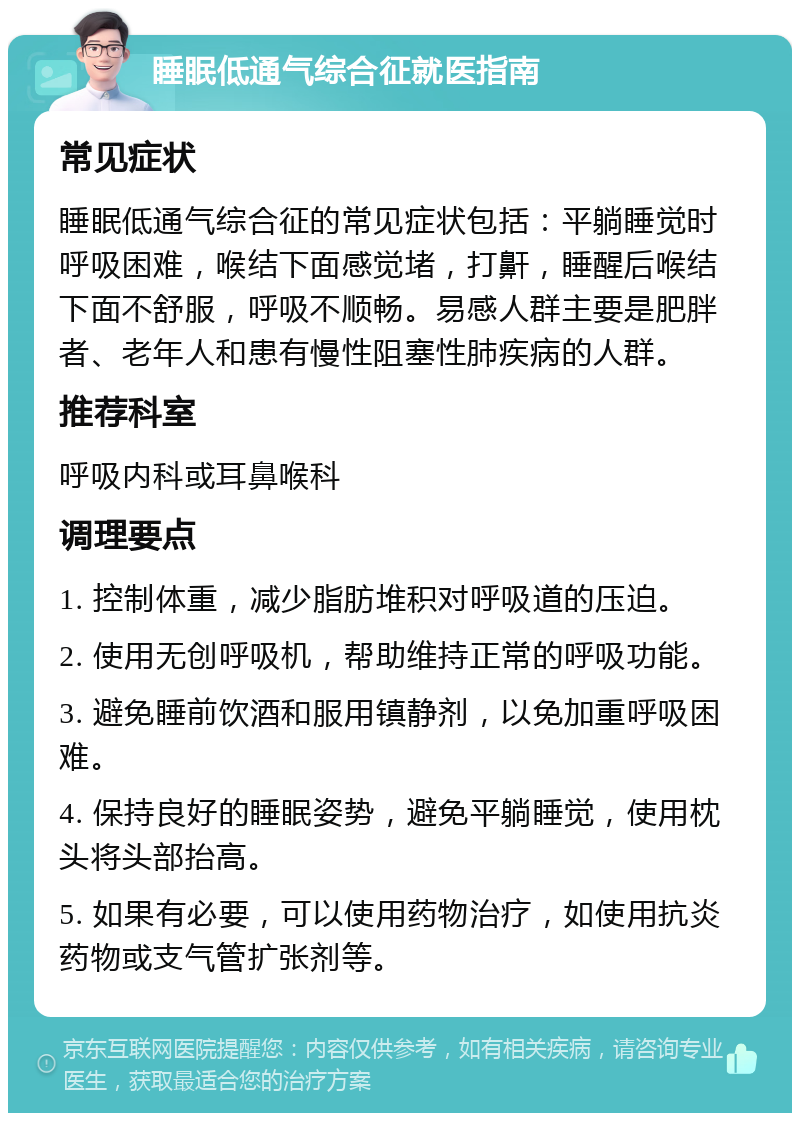 睡眠低通气综合征就医指南 常见症状 睡眠低通气综合征的常见症状包括：平躺睡觉时呼吸困难，喉结下面感觉堵，打鼾，睡醒后喉结下面不舒服，呼吸不顺畅。易感人群主要是肥胖者、老年人和患有慢性阻塞性肺疾病的人群。 推荐科室 呼吸内科或耳鼻喉科 调理要点 1. 控制体重，减少脂肪堆积对呼吸道的压迫。 2. 使用无创呼吸机，帮助维持正常的呼吸功能。 3. 避免睡前饮酒和服用镇静剂，以免加重呼吸困难。 4. 保持良好的睡眠姿势，避免平躺睡觉，使用枕头将头部抬高。 5. 如果有必要，可以使用药物治疗，如使用抗炎药物或支气管扩张剂等。