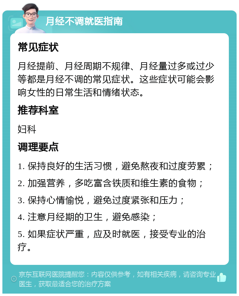 月经不调就医指南 常见症状 月经提前、月经周期不规律、月经量过多或过少等都是月经不调的常见症状。这些症状可能会影响女性的日常生活和情绪状态。 推荐科室 妇科 调理要点 1. 保持良好的生活习惯，避免熬夜和过度劳累； 2. 加强营养，多吃富含铁质和维生素的食物； 3. 保持心情愉悦，避免过度紧张和压力； 4. 注意月经期的卫生，避免感染； 5. 如果症状严重，应及时就医，接受专业的治疗。