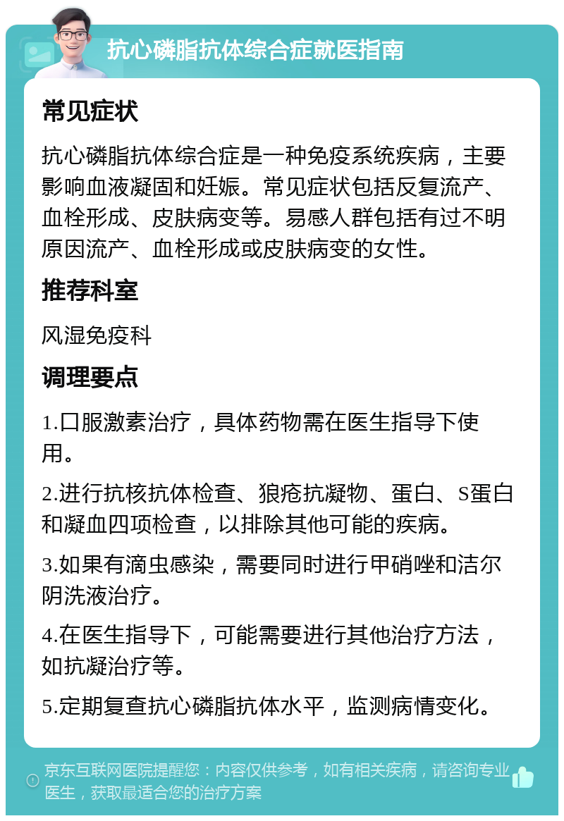 抗心磷脂抗体综合症就医指南 常见症状 抗心磷脂抗体综合症是一种免疫系统疾病，主要影响血液凝固和妊娠。常见症状包括反复流产、血栓形成、皮肤病变等。易感人群包括有过不明原因流产、血栓形成或皮肤病变的女性。 推荐科室 风湿免疫科 调理要点 1.口服激素治疗，具体药物需在医生指导下使用。 2.进行抗核抗体检查、狼疮抗凝物、蛋白、S蛋白和凝血四项检查，以排除其他可能的疾病。 3.如果有滴虫感染，需要同时进行甲硝唑和洁尔阴洗液治疗。 4.在医生指导下，可能需要进行其他治疗方法，如抗凝治疗等。 5.定期复查抗心磷脂抗体水平，监测病情变化。