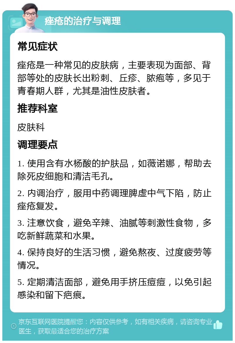 痤疮的治疗与调理 常见症状 痤疮是一种常见的皮肤病，主要表现为面部、背部等处的皮肤长出粉刺、丘疹、脓疱等，多见于青春期人群，尤其是油性皮肤者。 推荐科室 皮肤科 调理要点 1. 使用含有水杨酸的护肤品，如薇诺娜，帮助去除死皮细胞和清洁毛孔。 2. 内调治疗，服用中药调理脾虚中气下陷，防止痤疮复发。 3. 注意饮食，避免辛辣、油腻等刺激性食物，多吃新鲜蔬菜和水果。 4. 保持良好的生活习惯，避免熬夜、过度疲劳等情况。 5. 定期清洁面部，避免用手挤压痘痘，以免引起感染和留下疤痕。