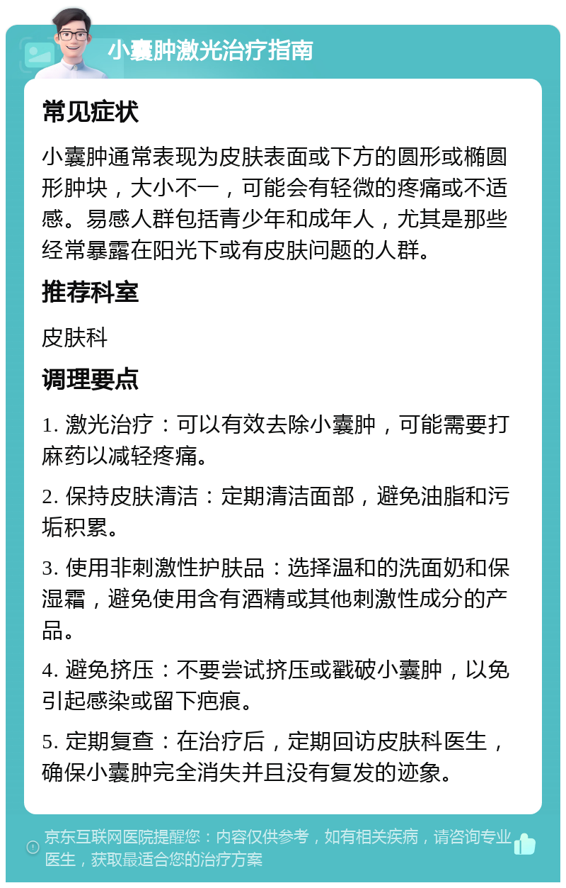 小囊肿激光治疗指南 常见症状 小囊肿通常表现为皮肤表面或下方的圆形或椭圆形肿块，大小不一，可能会有轻微的疼痛或不适感。易感人群包括青少年和成年人，尤其是那些经常暴露在阳光下或有皮肤问题的人群。 推荐科室 皮肤科 调理要点 1. 激光治疗：可以有效去除小囊肿，可能需要打麻药以减轻疼痛。 2. 保持皮肤清洁：定期清洁面部，避免油脂和污垢积累。 3. 使用非刺激性护肤品：选择温和的洗面奶和保湿霜，避免使用含有酒精或其他刺激性成分的产品。 4. 避免挤压：不要尝试挤压或戳破小囊肿，以免引起感染或留下疤痕。 5. 定期复查：在治疗后，定期回访皮肤科医生，确保小囊肿完全消失并且没有复发的迹象。