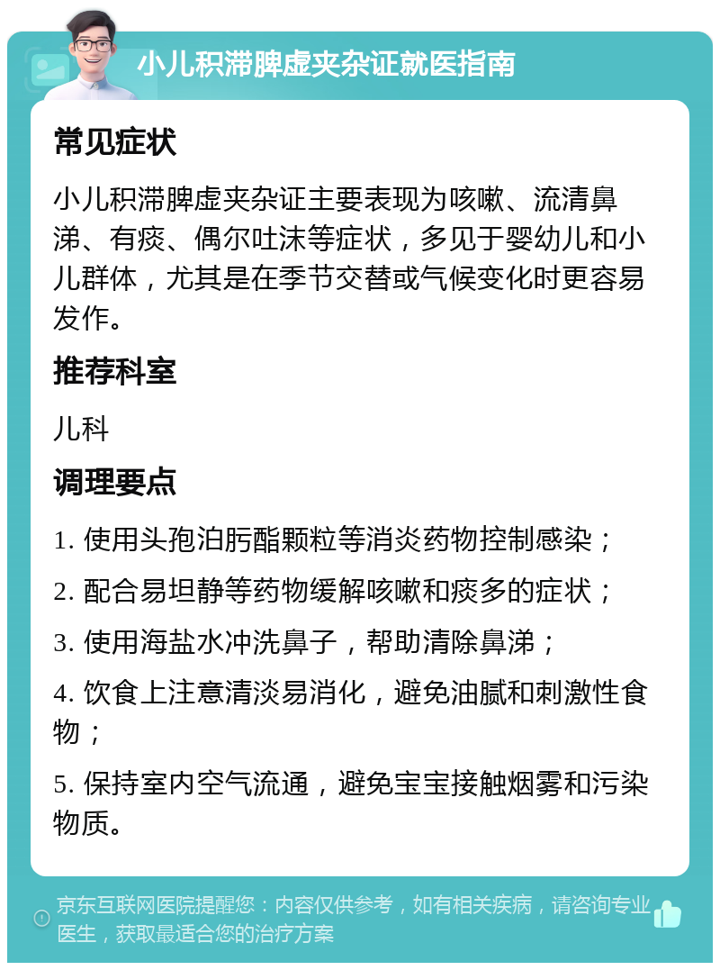 小儿积滞脾虚夹杂证就医指南 常见症状 小儿积滞脾虚夹杂证主要表现为咳嗽、流清鼻涕、有痰、偶尔吐沫等症状，多见于婴幼儿和小儿群体，尤其是在季节交替或气候变化时更容易发作。 推荐科室 儿科 调理要点 1. 使用头孢泊肟酯颗粒等消炎药物控制感染； 2. 配合易坦静等药物缓解咳嗽和痰多的症状； 3. 使用海盐水冲洗鼻子，帮助清除鼻涕； 4. 饮食上注意清淡易消化，避免油腻和刺激性食物； 5. 保持室内空气流通，避免宝宝接触烟雾和污染物质。