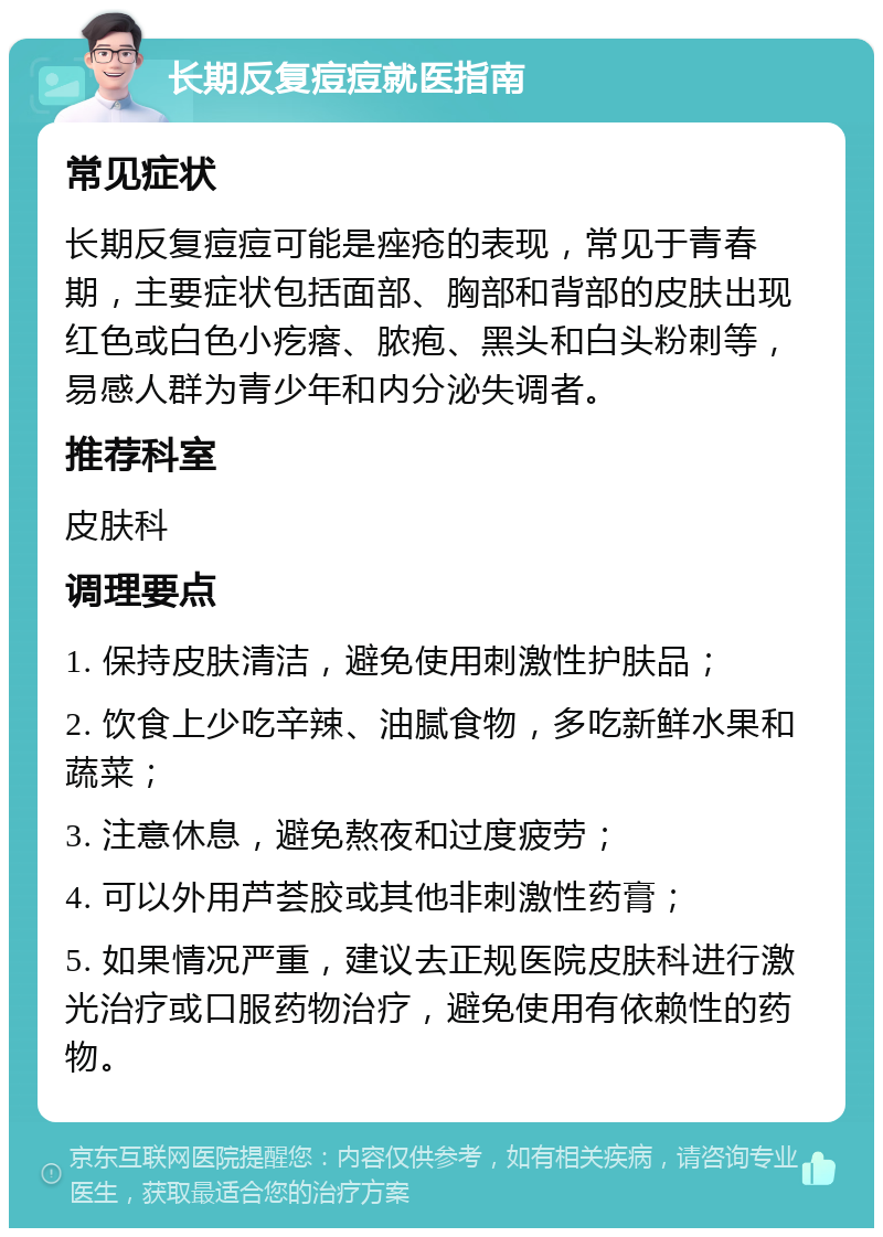 长期反复痘痘就医指南 常见症状 长期反复痘痘可能是痤疮的表现，常见于青春期，主要症状包括面部、胸部和背部的皮肤出现红色或白色小疙瘩、脓疱、黑头和白头粉刺等，易感人群为青少年和内分泌失调者。 推荐科室 皮肤科 调理要点 1. 保持皮肤清洁，避免使用刺激性护肤品； 2. 饮食上少吃辛辣、油腻食物，多吃新鲜水果和蔬菜； 3. 注意休息，避免熬夜和过度疲劳； 4. 可以外用芦荟胶或其他非刺激性药膏； 5. 如果情况严重，建议去正规医院皮肤科进行激光治疗或口服药物治疗，避免使用有依赖性的药物。