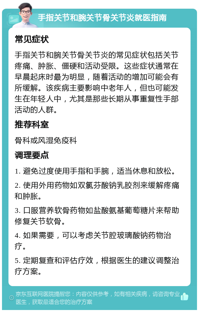 手指关节和腕关节骨关节炎就医指南 常见症状 手指关节和腕关节骨关节炎的常见症状包括关节疼痛、肿胀、僵硬和活动受限。这些症状通常在早晨起床时最为明显，随着活动的增加可能会有所缓解。该疾病主要影响中老年人，但也可能发生在年轻人中，尤其是那些长期从事重复性手部活动的人群。 推荐科室 骨科或风湿免疫科 调理要点 1. 避免过度使用手指和手腕，适当休息和放松。 2. 使用外用药物如双氯芬酸钠乳胶剂来缓解疼痛和肿胀。 3. 口服营养软骨药物如盐酸氨基葡萄糖片来帮助修复关节软骨。 4. 如果需要，可以考虑关节腔玻璃酸钠药物治疗。 5. 定期复查和评估疗效，根据医生的建议调整治疗方案。