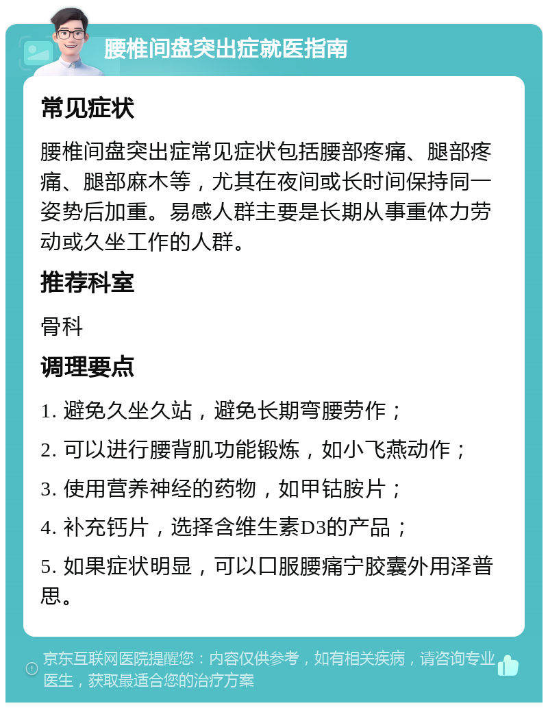 腰椎间盘突出症就医指南 常见症状 腰椎间盘突出症常见症状包括腰部疼痛、腿部疼痛、腿部麻木等，尤其在夜间或长时间保持同一姿势后加重。易感人群主要是长期从事重体力劳动或久坐工作的人群。 推荐科室 骨科 调理要点 1. 避免久坐久站，避免长期弯腰劳作； 2. 可以进行腰背肌功能锻炼，如小飞燕动作； 3. 使用营养神经的药物，如甲钴胺片； 4. 补充钙片，选择含维生素D3的产品； 5. 如果症状明显，可以口服腰痛宁胶囊外用泽普思。