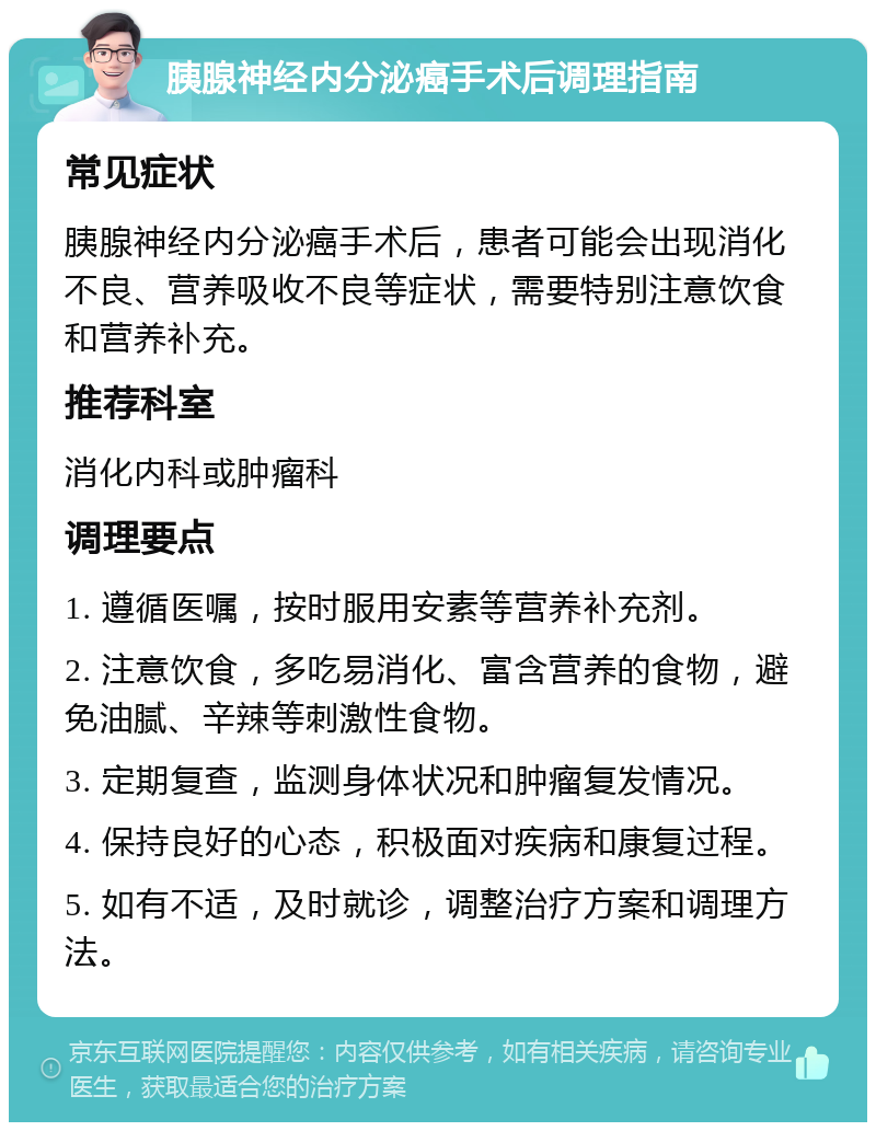 胰腺神经内分泌癌手术后调理指南 常见症状 胰腺神经内分泌癌手术后，患者可能会出现消化不良、营养吸收不良等症状，需要特别注意饮食和营养补充。 推荐科室 消化内科或肿瘤科 调理要点 1. 遵循医嘱，按时服用安素等营养补充剂。 2. 注意饮食，多吃易消化、富含营养的食物，避免油腻、辛辣等刺激性食物。 3. 定期复查，监测身体状况和肿瘤复发情况。 4. 保持良好的心态，积极面对疾病和康复过程。 5. 如有不适，及时就诊，调整治疗方案和调理方法。