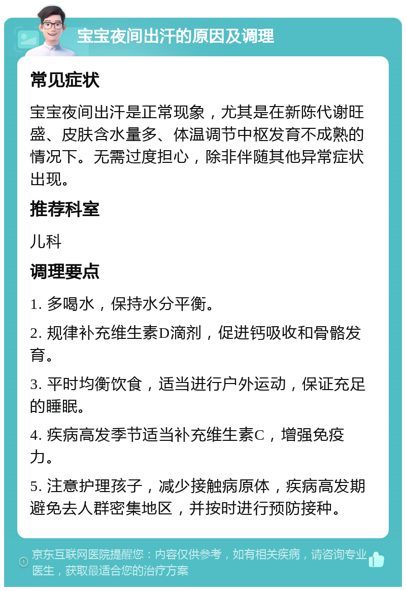 宝宝夜间出汗的原因及调理 常见症状 宝宝夜间出汗是正常现象，尤其是在新陈代谢旺盛、皮肤含水量多、体温调节中枢发育不成熟的情况下。无需过度担心，除非伴随其他异常症状出现。 推荐科室 儿科 调理要点 1. 多喝水，保持水分平衡。 2. 规律补充维生素D滴剂，促进钙吸收和骨骼发育。 3. 平时均衡饮食，适当进行户外运动，保证充足的睡眠。 4. 疾病高发季节适当补充维生素C，增强免疫力。 5. 注意护理孩子，减少接触病原体，疾病高发期避免去人群密集地区，并按时进行预防接种。