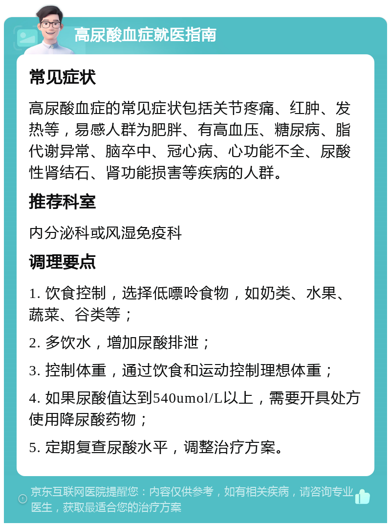 高尿酸血症就医指南 常见症状 高尿酸血症的常见症状包括关节疼痛、红肿、发热等，易感人群为肥胖、有高血压、糖尿病、脂代谢异常、脑卒中、冠心病、心功能不全、尿酸性肾结石、肾功能损害等疾病的人群。 推荐科室 内分泌科或风湿免疫科 调理要点 1. 饮食控制，选择低嘌呤食物，如奶类、水果、蔬菜、谷类等； 2. 多饮水，增加尿酸排泄； 3. 控制体重，通过饮食和运动控制理想体重； 4. 如果尿酸值达到540umol/L以上，需要开具处方使用降尿酸药物； 5. 定期复查尿酸水平，调整治疗方案。