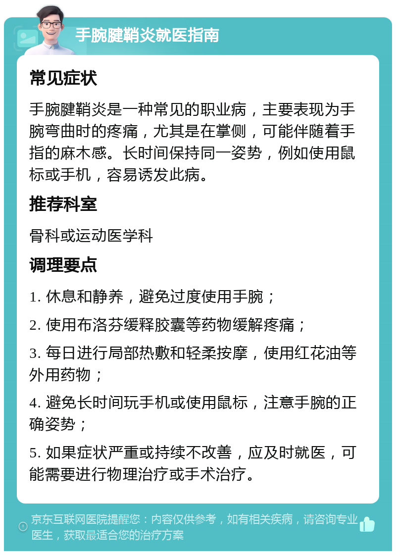 手腕腱鞘炎就医指南 常见症状 手腕腱鞘炎是一种常见的职业病，主要表现为手腕弯曲时的疼痛，尤其是在掌侧，可能伴随着手指的麻木感。长时间保持同一姿势，例如使用鼠标或手机，容易诱发此病。 推荐科室 骨科或运动医学科 调理要点 1. 休息和静养，避免过度使用手腕； 2. 使用布洛芬缓释胶囊等药物缓解疼痛； 3. 每日进行局部热敷和轻柔按摩，使用红花油等外用药物； 4. 避免长时间玩手机或使用鼠标，注意手腕的正确姿势； 5. 如果症状严重或持续不改善，应及时就医，可能需要进行物理治疗或手术治疗。