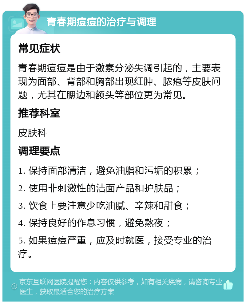 青春期痘痘的治疗与调理 常见症状 青春期痘痘是由于激素分泌失调引起的，主要表现为面部、背部和胸部出现红肿、脓疱等皮肤问题，尤其在腮边和额头等部位更为常见。 推荐科室 皮肤科 调理要点 1. 保持面部清洁，避免油脂和污垢的积累； 2. 使用非刺激性的洁面产品和护肤品； 3. 饮食上要注意少吃油腻、辛辣和甜食； 4. 保持良好的作息习惯，避免熬夜； 5. 如果痘痘严重，应及时就医，接受专业的治疗。