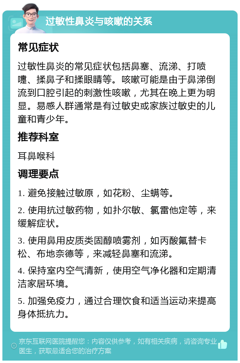 过敏性鼻炎与咳嗽的关系 常见症状 过敏性鼻炎的常见症状包括鼻塞、流涕、打喷嚏、揉鼻子和揉眼睛等。咳嗽可能是由于鼻涕倒流到口腔引起的刺激性咳嗽，尤其在晚上更为明显。易感人群通常是有过敏史或家族过敏史的儿童和青少年。 推荐科室 耳鼻喉科 调理要点 1. 避免接触过敏原，如花粉、尘螨等。 2. 使用抗过敏药物，如扑尔敏、氯雷他定等，来缓解症状。 3. 使用鼻用皮质类固醇喷雾剂，如丙酸氟替卡松、布地奈德等，来减轻鼻塞和流涕。 4. 保持室内空气清新，使用空气净化器和定期清洁家居环境。 5. 加强免疫力，通过合理饮食和适当运动来提高身体抵抗力。