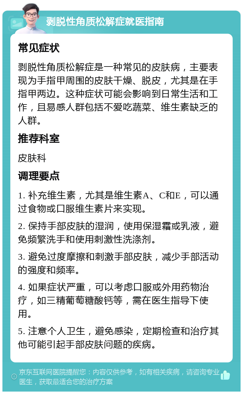 剥脱性角质松解症就医指南 常见症状 剥脱性角质松解症是一种常见的皮肤病，主要表现为手指甲周围的皮肤干燥、脱皮，尤其是在手指甲两边。这种症状可能会影响到日常生活和工作，且易感人群包括不爱吃蔬菜、维生素缺乏的人群。 推荐科室 皮肤科 调理要点 1. 补充维生素，尤其是维生素A、C和E，可以通过食物或口服维生素片来实现。 2. 保持手部皮肤的湿润，使用保湿霜或乳液，避免频繁洗手和使用刺激性洗涤剂。 3. 避免过度摩擦和刺激手部皮肤，减少手部活动的强度和频率。 4. 如果症状严重，可以考虑口服或外用药物治疗，如三精葡萄糖酸钙等，需在医生指导下使用。 5. 注意个人卫生，避免感染，定期检查和治疗其他可能引起手部皮肤问题的疾病。