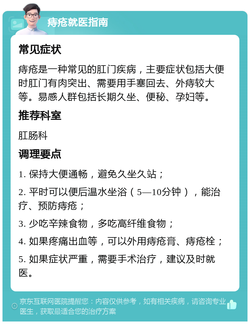 痔疮就医指南 常见症状 痔疮是一种常见的肛门疾病，主要症状包括大便时肛门有肉突出、需要用手塞回去、外痔较大等。易感人群包括长期久坐、便秘、孕妇等。 推荐科室 肛肠科 调理要点 1. 保持大便通畅，避免久坐久站； 2. 平时可以便后温水坐浴（5—10分钟），能治疗、预防痔疮； 3. 少吃辛辣食物，多吃高纤维食物； 4. 如果疼痛出血等，可以外用痔疮膏、痔疮栓； 5. 如果症状严重，需要手术治疗，建议及时就医。