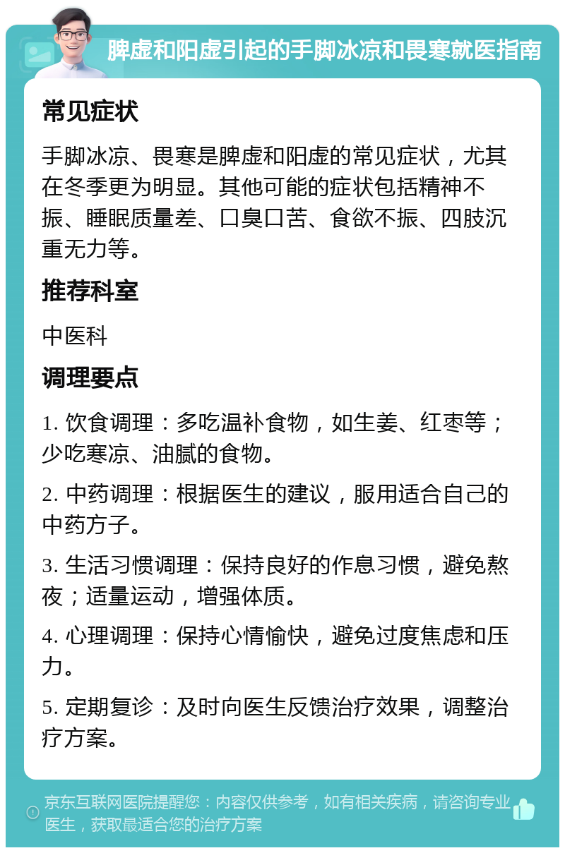 脾虚和阳虚引起的手脚冰凉和畏寒就医指南 常见症状 手脚冰凉、畏寒是脾虚和阳虚的常见症状，尤其在冬季更为明显。其他可能的症状包括精神不振、睡眠质量差、口臭口苦、食欲不振、四肢沉重无力等。 推荐科室 中医科 调理要点 1. 饮食调理：多吃温补食物，如生姜、红枣等；少吃寒凉、油腻的食物。 2. 中药调理：根据医生的建议，服用适合自己的中药方子。 3. 生活习惯调理：保持良好的作息习惯，避免熬夜；适量运动，增强体质。 4. 心理调理：保持心情愉快，避免过度焦虑和压力。 5. 定期复诊：及时向医生反馈治疗效果，调整治疗方案。