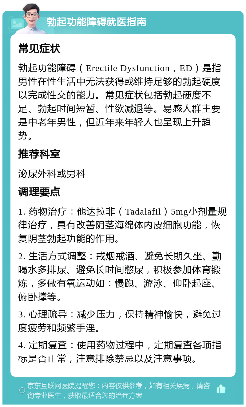 勃起功能障碍就医指南 常见症状 勃起功能障碍（Erectile Dysfunction，ED）是指男性在性生活中无法获得或维持足够的勃起硬度以完成性交的能力。常见症状包括勃起硬度不足、勃起时间短暂、性欲减退等。易感人群主要是中老年男性，但近年来年轻人也呈现上升趋势。 推荐科室 泌尿外科或男科 调理要点 1. 药物治疗：他达拉非（Tadalafil）5mg小剂量规律治疗，具有改善阴茎海绵体内皮细胞功能，恢复阴茎勃起功能的作用。 2. 生活方式调整：戒烟戒酒、避免长期久坐、勤喝水多排尿、避免长时间憋尿，积极参加体育锻炼，多做有氧运动如：慢跑、游泳、仰卧起座、俯卧撑等。 3. 心理疏导：减少压力，保持精神愉快，避免过度疲劳和频繁手淫。 4. 定期复查：使用药物过程中，定期复查各项指标是否正常，注意排除禁忌以及注意事项。