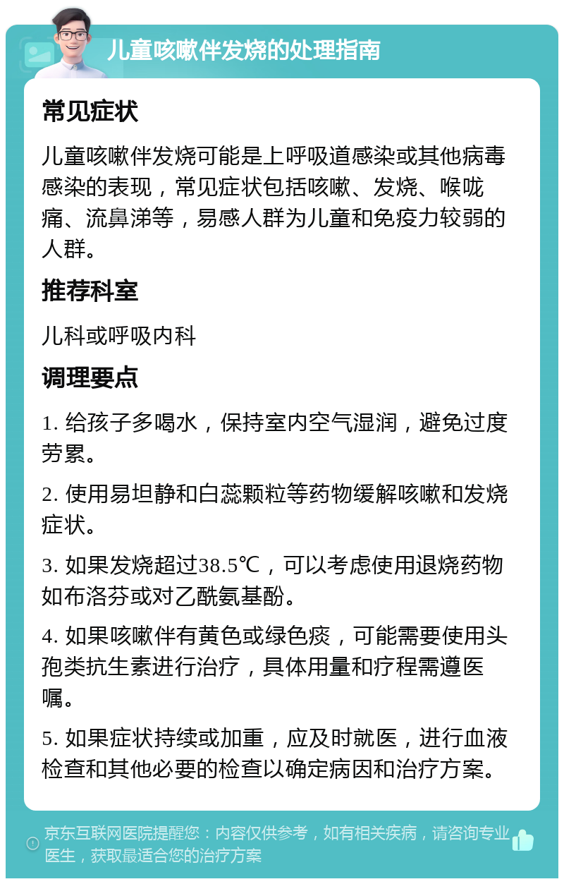 儿童咳嗽伴发烧的处理指南 常见症状 儿童咳嗽伴发烧可能是上呼吸道感染或其他病毒感染的表现，常见症状包括咳嗽、发烧、喉咙痛、流鼻涕等，易感人群为儿童和免疫力较弱的人群。 推荐科室 儿科或呼吸内科 调理要点 1. 给孩子多喝水，保持室内空气湿润，避免过度劳累。 2. 使用易坦静和白蕊颗粒等药物缓解咳嗽和发烧症状。 3. 如果发烧超过38.5℃，可以考虑使用退烧药物如布洛芬或对乙酰氨基酚。 4. 如果咳嗽伴有黄色或绿色痰，可能需要使用头孢类抗生素进行治疗，具体用量和疗程需遵医嘱。 5. 如果症状持续或加重，应及时就医，进行血液检查和其他必要的检查以确定病因和治疗方案。