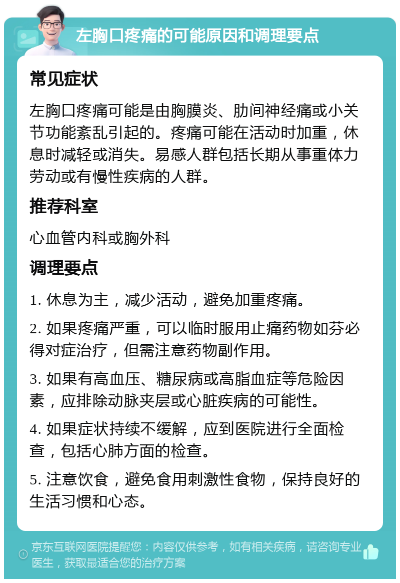 左胸口疼痛的可能原因和调理要点 常见症状 左胸口疼痛可能是由胸膜炎、肋间神经痛或小关节功能紊乱引起的。疼痛可能在活动时加重，休息时减轻或消失。易感人群包括长期从事重体力劳动或有慢性疾病的人群。 推荐科室 心血管内科或胸外科 调理要点 1. 休息为主，减少活动，避免加重疼痛。 2. 如果疼痛严重，可以临时服用止痛药物如芬必得对症治疗，但需注意药物副作用。 3. 如果有高血压、糖尿病或高脂血症等危险因素，应排除动脉夹层或心脏疾病的可能性。 4. 如果症状持续不缓解，应到医院进行全面检查，包括心肺方面的检查。 5. 注意饮食，避免食用刺激性食物，保持良好的生活习惯和心态。