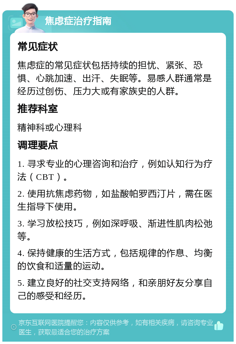 焦虑症治疗指南 常见症状 焦虑症的常见症状包括持续的担忧、紧张、恐惧、心跳加速、出汗、失眠等。易感人群通常是经历过创伤、压力大或有家族史的人群。 推荐科室 精神科或心理科 调理要点 1. 寻求专业的心理咨询和治疗，例如认知行为疗法（CBT）。 2. 使用抗焦虑药物，如盐酸帕罗西汀片，需在医生指导下使用。 3. 学习放松技巧，例如深呼吸、渐进性肌肉松弛等。 4. 保持健康的生活方式，包括规律的作息、均衡的饮食和适量的运动。 5. 建立良好的社交支持网络，和亲朋好友分享自己的感受和经历。