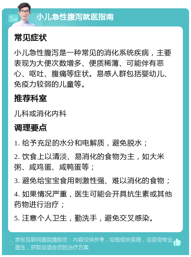 小儿急性腹泻就医指南 常见症状 小儿急性腹泻是一种常见的消化系统疾病，主要表现为大便次数增多、便质稀薄、可能伴有恶心、呕吐、腹痛等症状。易感人群包括婴幼儿、免疫力较弱的儿童等。 推荐科室 儿科或消化内科 调理要点 1. 给予充足的水分和电解质，避免脱水； 2. 饮食上以清淡、易消化的食物为主，如大米粥、咸鸡蛋、咸鸭蛋等； 3. 避免给宝宝食用刺激性强、难以消化的食物； 4. 如果情况严重，医生可能会开具抗生素或其他药物进行治疗； 5. 注意个人卫生，勤洗手，避免交叉感染。