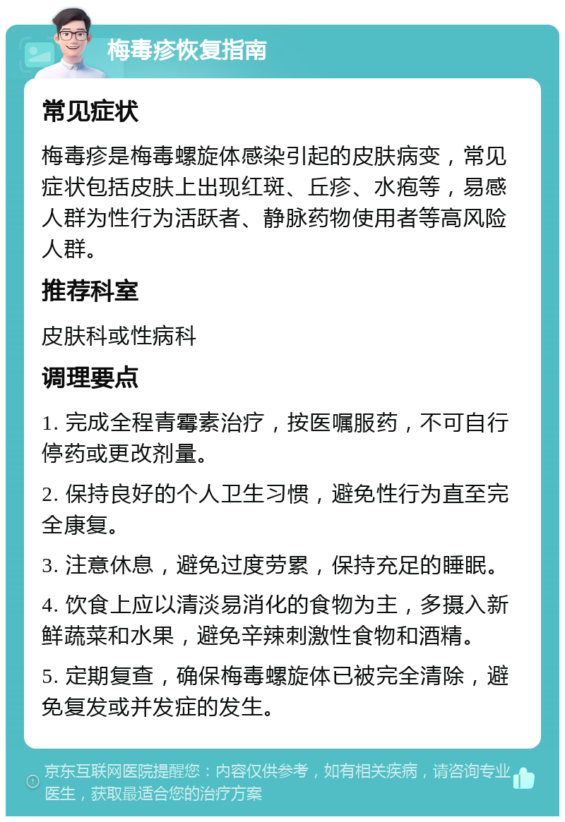 梅毒疹恢复指南 常见症状 梅毒疹是梅毒螺旋体感染引起的皮肤病变，常见症状包括皮肤上出现红斑、丘疹、水疱等，易感人群为性行为活跃者、静脉药物使用者等高风险人群。 推荐科室 皮肤科或性病科 调理要点 1. 完成全程青霉素治疗，按医嘱服药，不可自行停药或更改剂量。 2. 保持良好的个人卫生习惯，避免性行为直至完全康复。 3. 注意休息，避免过度劳累，保持充足的睡眠。 4. 饮食上应以清淡易消化的食物为主，多摄入新鲜蔬菜和水果，避免辛辣刺激性食物和酒精。 5. 定期复查，确保梅毒螺旋体已被完全清除，避免复发或并发症的发生。